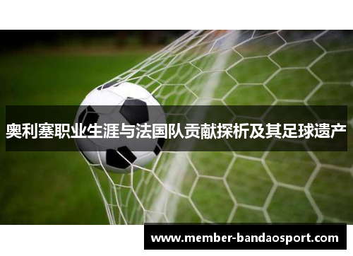 奥利塞职业生涯与法国队贡献探析及其足球遗产