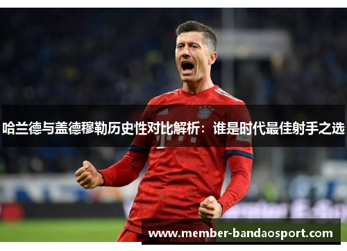 哈兰德与盖德穆勒历史性对比解析：谁是时代最佳射手之选