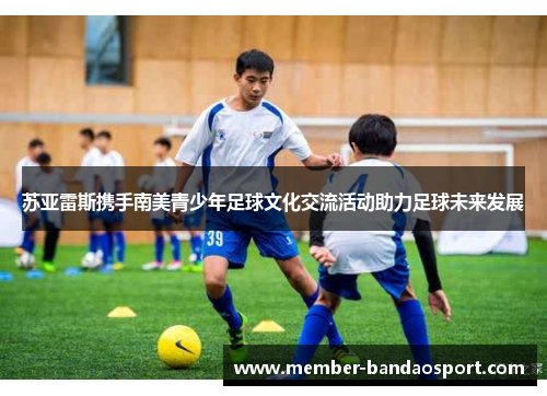 苏亚雷斯携手南美青少年足球文化交流活动助力足球未来发展