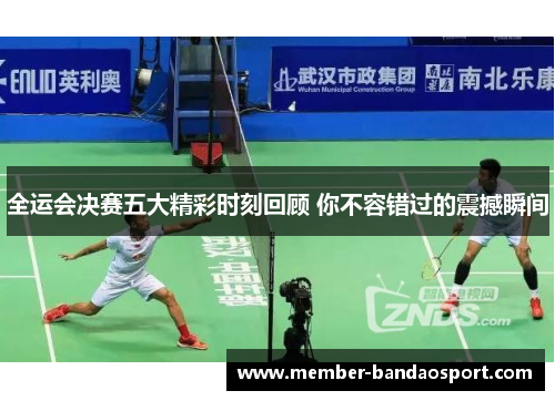 全运会决赛五大精彩时刻回顾 你不容错过的震撼瞬间