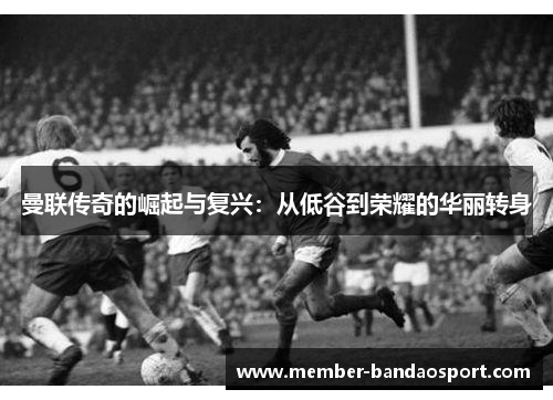 曼联传奇的崛起与复兴：从低谷到荣耀的华丽转身