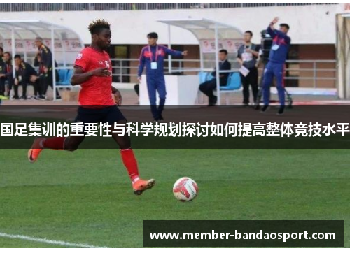 国足集训的重要性与科学规划探讨如何提高整体竞技水平