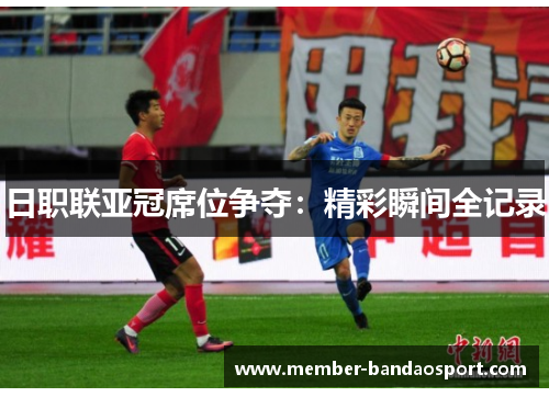 日职联亚冠席位争夺：精彩瞬间全记录
