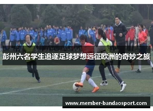 彭州六名学生追逐足球梦想远征欧洲的奇妙之旅