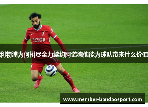 利物浦为何拼尽全力续约阿诺德他能为球队带来什么价值