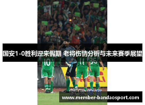 国安1-0胜利迎来假期 老将伤情分析与未来赛季展望