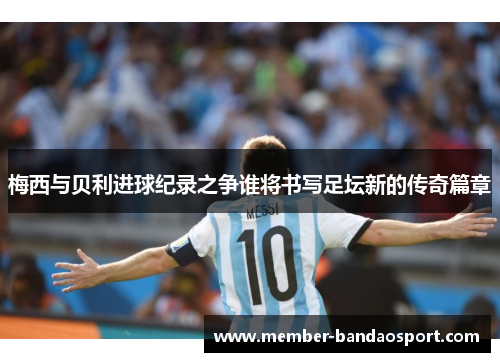 梅西与贝利进球纪录之争谁将书写足坛新的传奇篇章