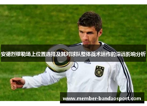 安德烈穆勒场上位置选择及其对球队整体战术运作的深远影响分析