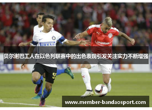 贝尔谢巴工人在以色列联赛中的出色表现引发关注实力不断增强 贝尔谢巴工人在以色列联赛中的出色表现引发关注实力不断增强