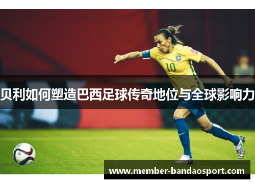 贝利如何塑造巴西足球传奇地位与全球影响力 贝利如何塑造巴西足球传奇地位与全球影响力