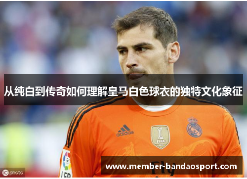 从纯白到传奇如何理解皇马白色球衣的独特文化象征