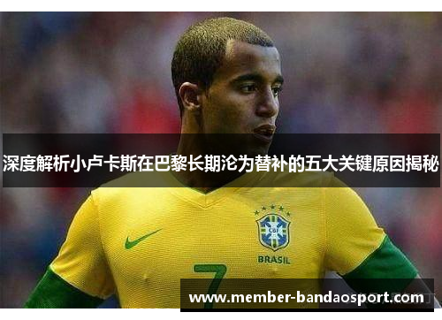 深度解析小卢卡斯在巴黎长期沦为替补的五大关键原因揭秘 深度解析小卢卡斯在巴黎长期沦为替补的五大关键原因揭秘