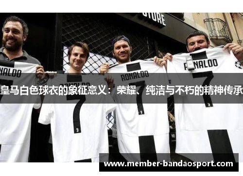 皇马白色球衣的象征意义:荣耀、纯洁与不朽的精神传承 皇马白色球衣的象征意义:荣耀、纯洁与不朽的精神传承