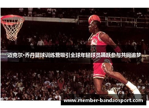 迈克尔·乔丹篮球训练营吸引全球年轻球员踊跃参与共同追梦 迈克尔·乔丹篮球训练营吸引全球年轻球员踊跃参与共同追梦