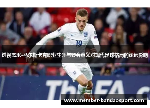 透视杰米·马尔斯卡克职业生涯与转会意义对现代足球格局的深远影响