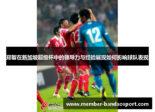 郑智在新加坡超级杯中的领导力与经验展现如何影响球队表现