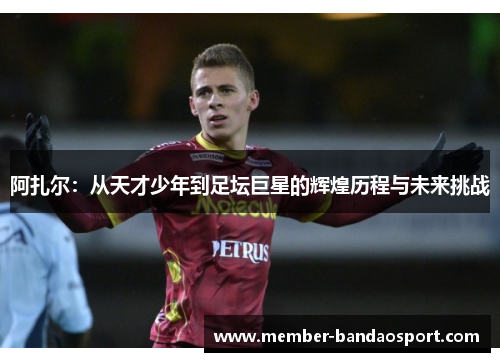 阿扎尔：从天才少年到足坛巨星的辉煌历程与未来挑战