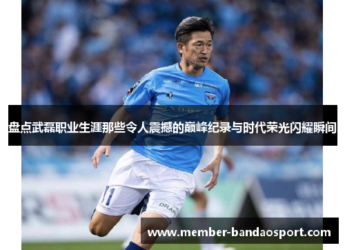 盘点武磊职业生涯那些令人震撼的巅峰纪录与时代荣光闪耀瞬间