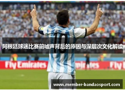 阿根廷球迷比赛前嘘声背后的原因与深层次文化解读