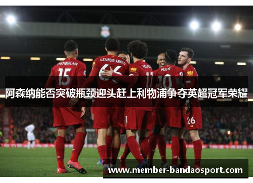 阿森纳能否突破瓶颈迎头赶上利物浦争夺英超冠军荣耀 阿森纳能否突破瓶颈迎头赶上利物浦争夺英超冠军荣耀