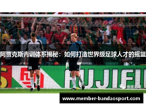 阿贾克斯青训体系揭秘:如何打造世界级足球人才的摇篮 阿贾克斯青训体系揭秘:如何打造世界级足球人才的摇篮