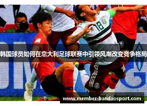 韩国球员如何在意大利足球联赛中引领风潮改变竞争格局