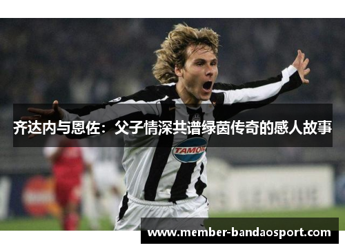 齐达内与恩佐：父子情深共谱绿茵传奇的感人故事