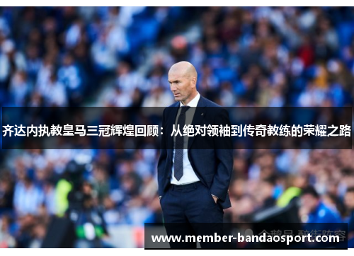 齐达内执教皇马三冠辉煌回顾:从绝对领袖到传奇教练的荣耀之路 齐达内执教皇马三冠辉煌回顾:从绝对领袖到传奇教练的荣耀之路