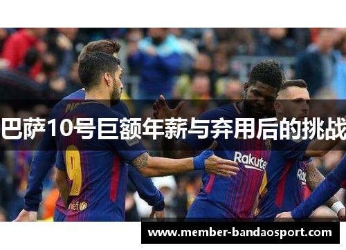 巴萨10号巨额年薪与弃用后的挑战 巴萨10号巨额年薪与弃用后的挑战