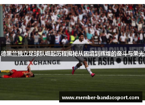 德黑兰独立足球队崛起历程揭秘从困境到辉煌的奋斗与荣光